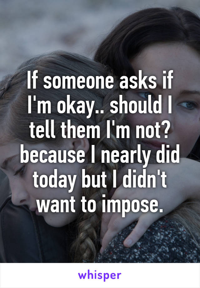 If someone asks if I'm okay.. should I tell them I'm not? because I nearly did today but I didn't want to impose.