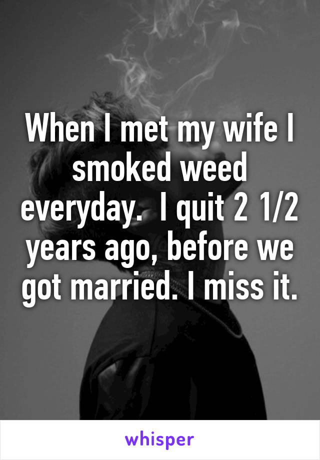 When I met my wife I smoked weed everyday.  I quit 2 1/2 years ago, before we got married. I miss it.  