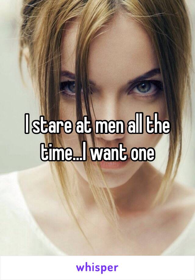 I stare at men all the time...I want one