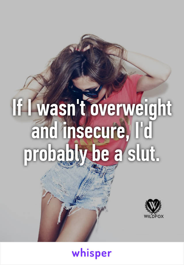 If I wasn't overweight and insecure, I'd probably be a slut.