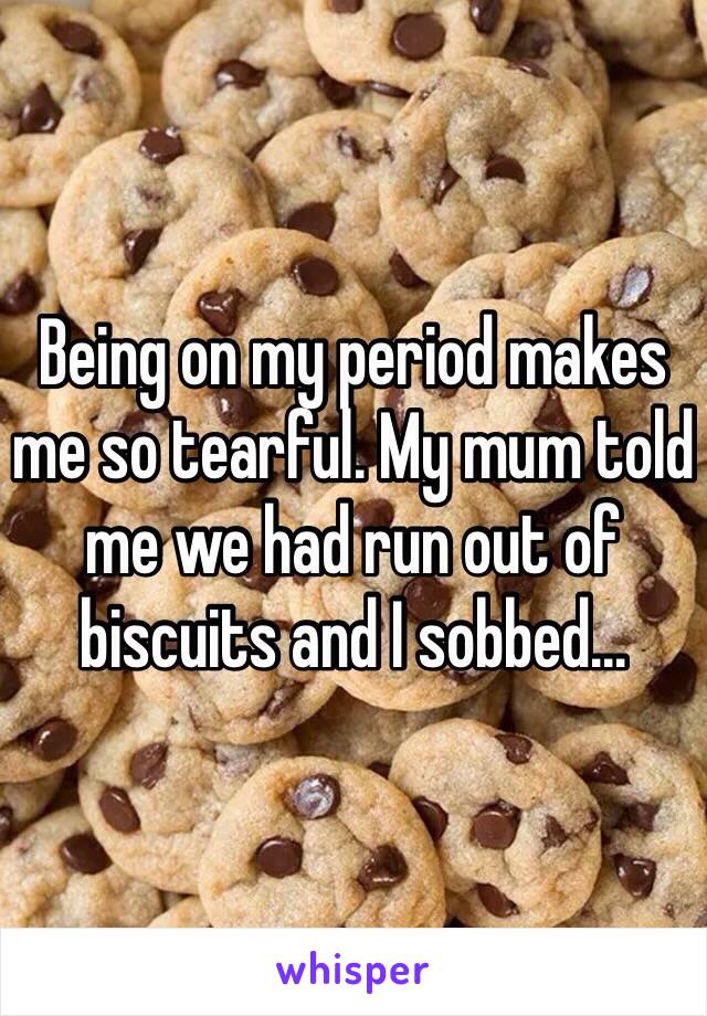 Being on my period makes me so tearful. My mum told me we had run out of biscuits and I sobbed...