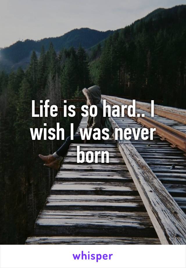 Life is so hard.. I wish I was never born