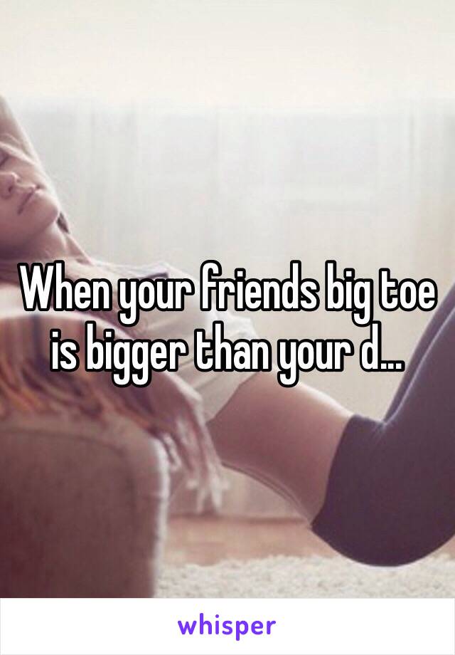 When your friends big toe is bigger than your d...