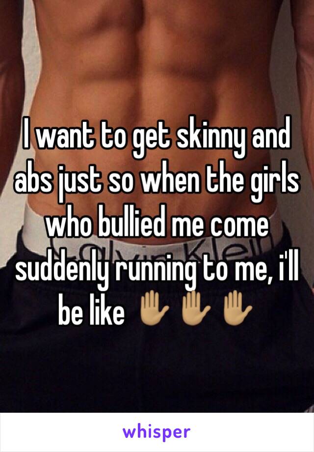 I want to get skinny and abs just so when the girls who bullied me come suddenly running to me, i'll be like ✋🏽✋🏽✋🏽