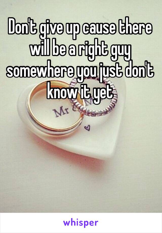 Don't give up cause there will be a right guy somewhere you just don't know it yet 