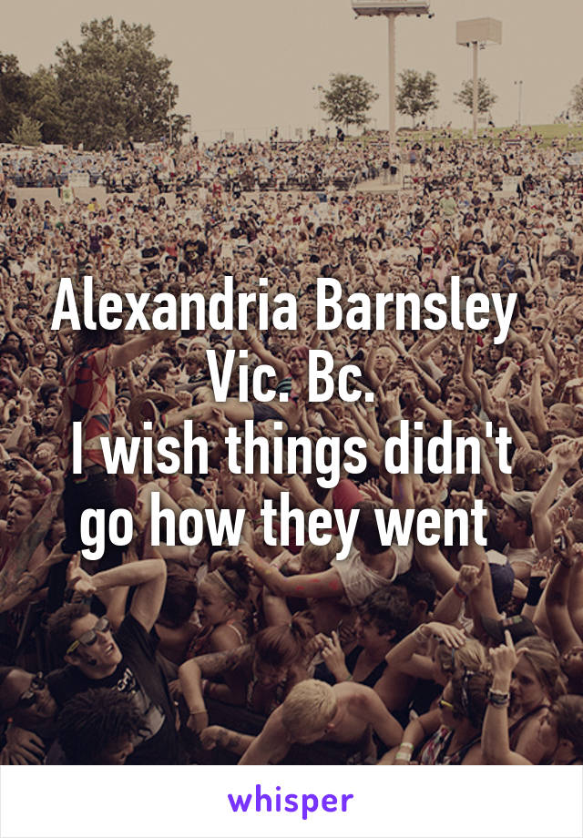 Alexandria Barnsley 
Vic. Bc.
I wish things didn't go how they went 