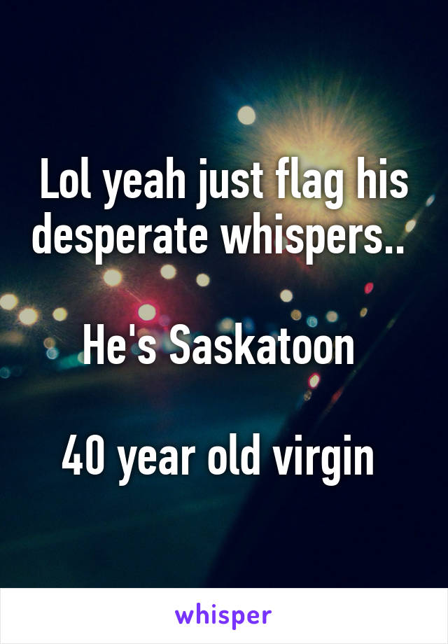 Lol yeah just flag his desperate whispers.. 

He's Saskatoon 

40 year old virgin 