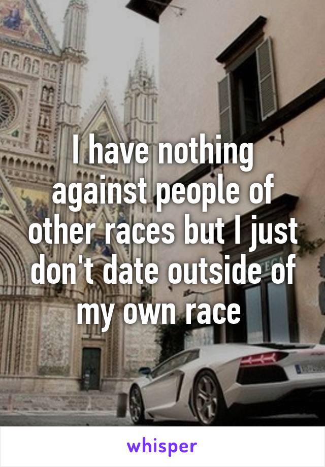 I have nothing against people of other races but I just don't date outside of my own race 