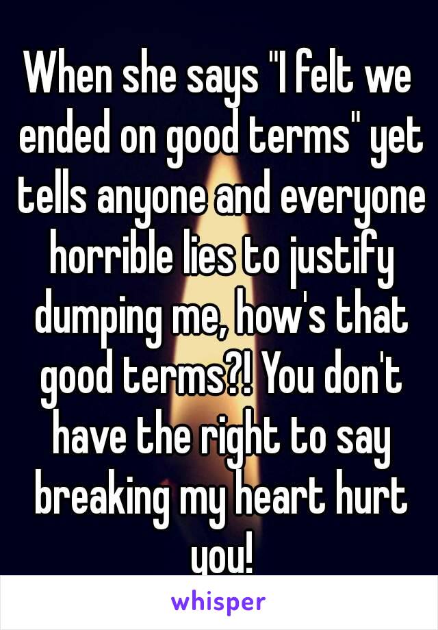 When she says "I felt we ended on good terms" yet tells anyone and everyone horrible lies to justify dumping me, how's that good terms?! You don't have the right to say breaking my heart hurt you!