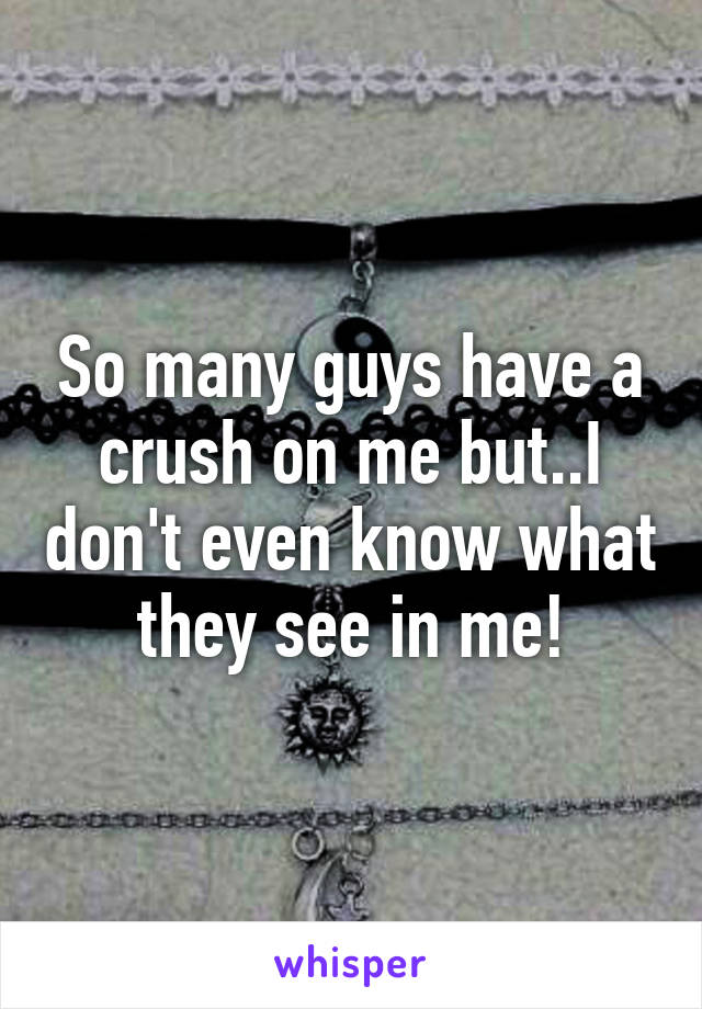 So many guys have a crush on me but..I don't even know what they see in me!