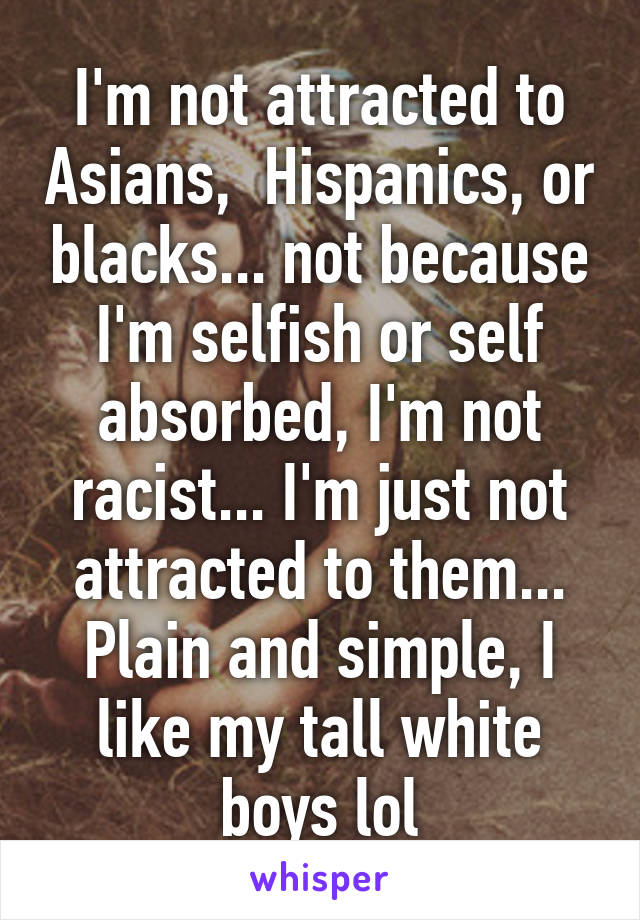 I'm not attracted to Asians,  Hispanics, or blacks... not because I'm selfish or self absorbed, I'm not racist... I'm just not attracted to them... Plain and simple, I like my tall white boys lol