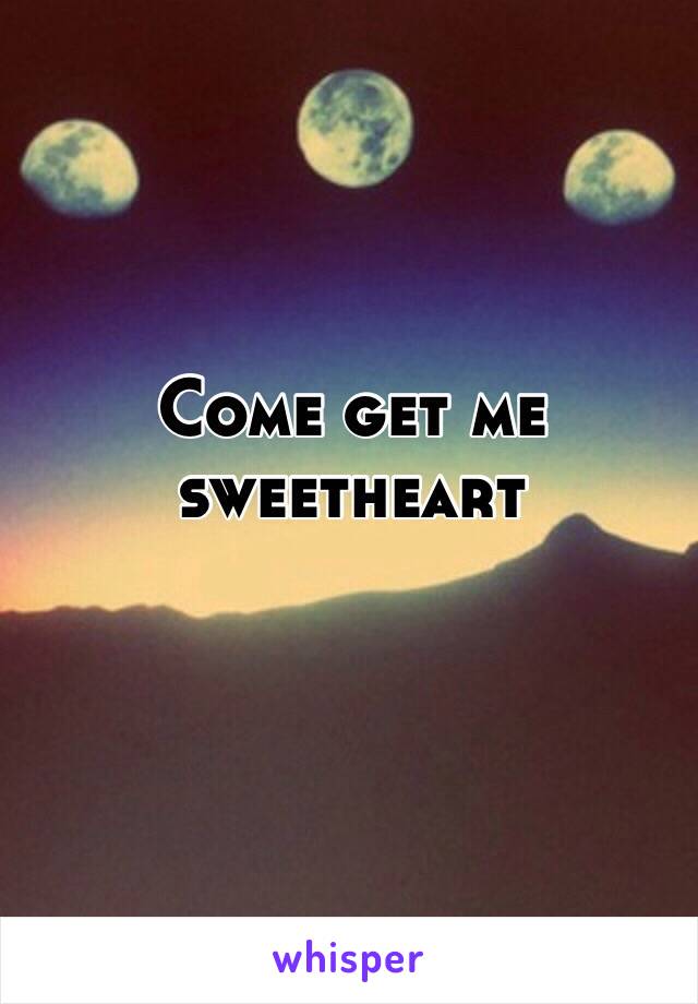 Come get me sweetheart 