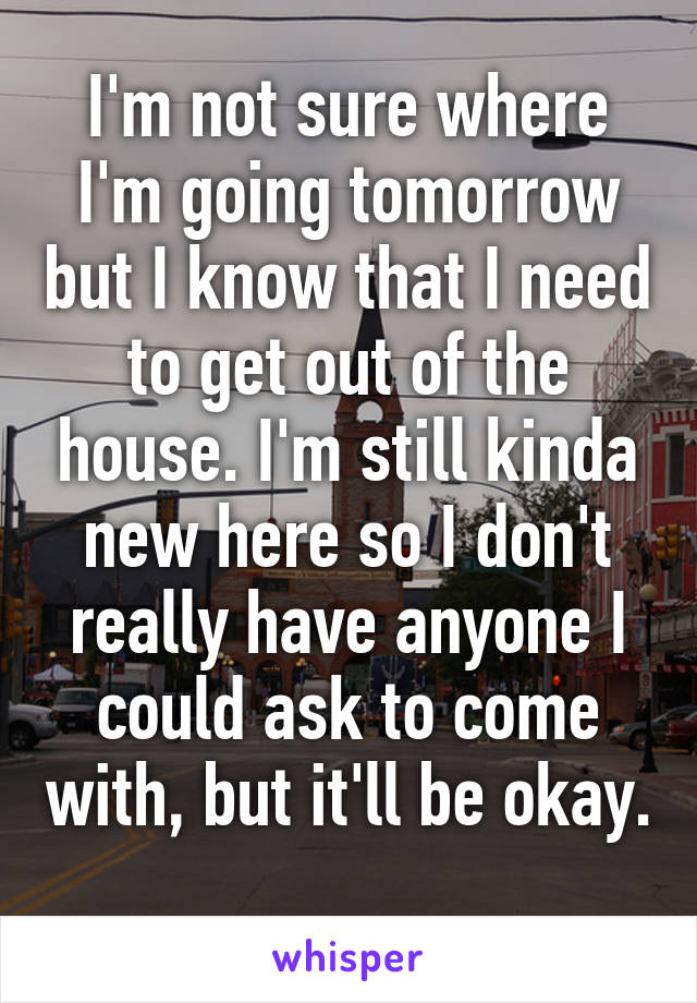 I'm not sure where I'm going tomorrow but I know that I need to get out of the house. I'm still kinda new here so I don't really have anyone I could ask to come with, but it'll be okay. 