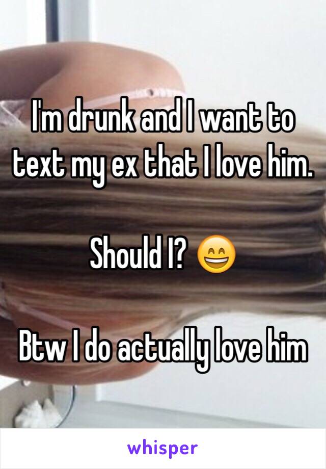 I'm drunk and I want to text my ex that I love him.

Should I? 😄

Btw I do actually love him