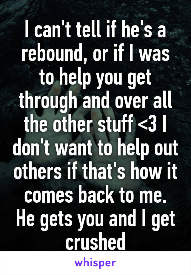 I can't tell if he's a rebound, or if I was to help you get through and over all the other stuff <\3 I don't want to help out others if that's how it comes back to me. He gets you and I get crushed