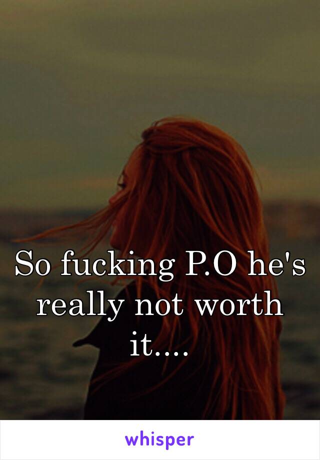 So fucking P.O he's really not worth it....