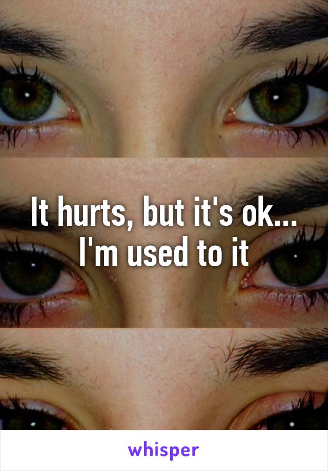 It hurts, but it's ok...
I'm used to it