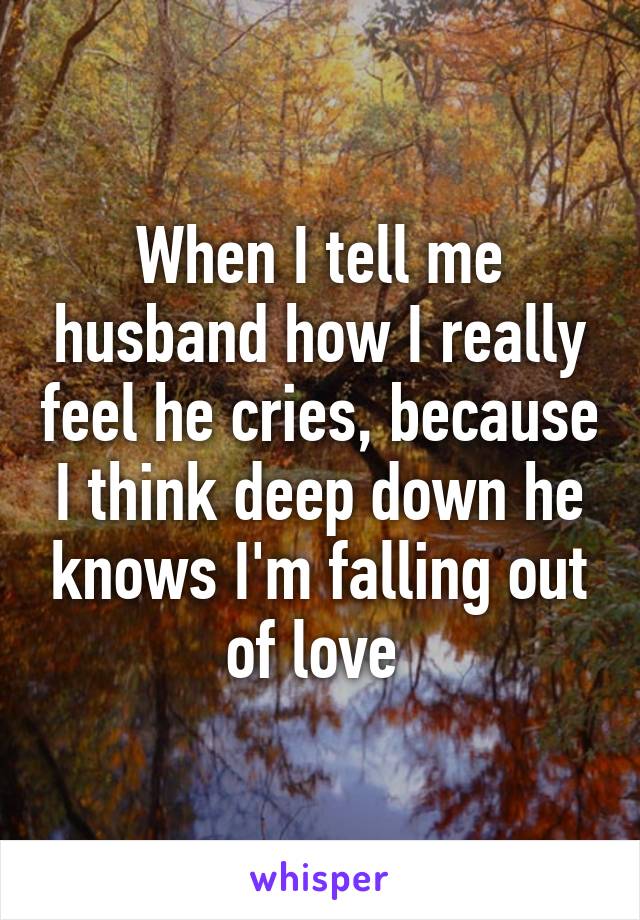 When I tell me husband how I really feel he cries, because I think deep down he knows I'm falling out of love 