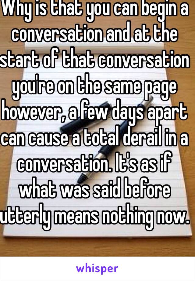 Why is that you can begin a conversation and at the start of that conversation you're on the same page however, a few days apart can cause a total derail in a conversation. It's as if what was said before utterly means nothing now.