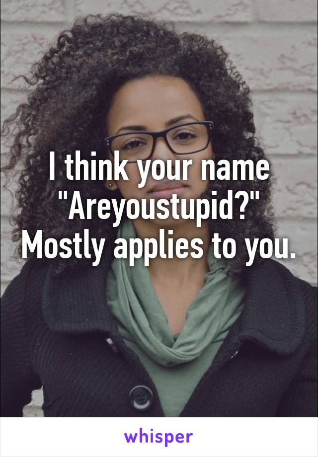 I think your name "Areyoustupid?" Mostly applies to you. 