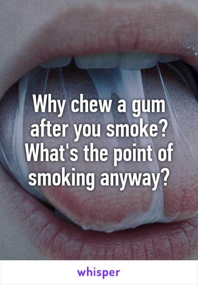 Why chew a gum after you smoke? What's the point of smoking anyway?