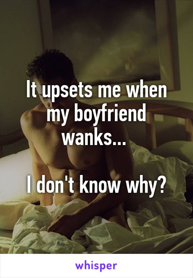 It upsets me when my boyfriend wanks... 

I don't know why?