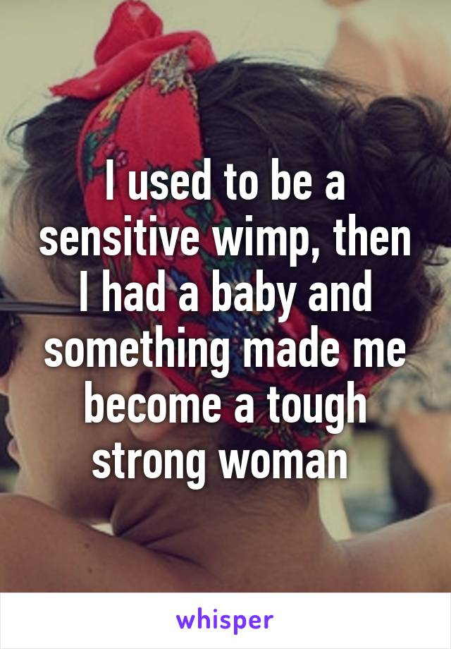 I used to be a sensitive wimp, then I had a baby and something made me become a tough strong woman 