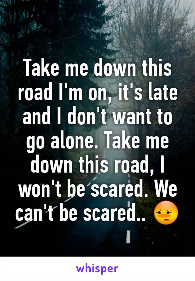 Take me down this road I'm on, it's late and I don't want to go alone. Take me down this road, I won't be scared. We can't be scared.. 😳