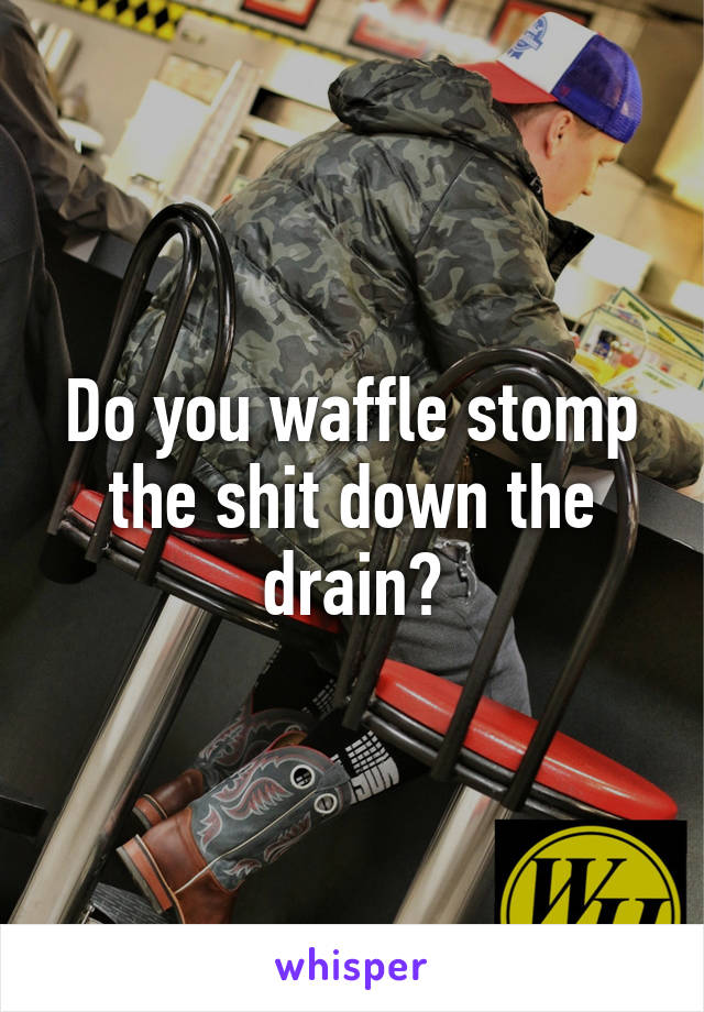 Do you waffle stomp the shit down the drain?