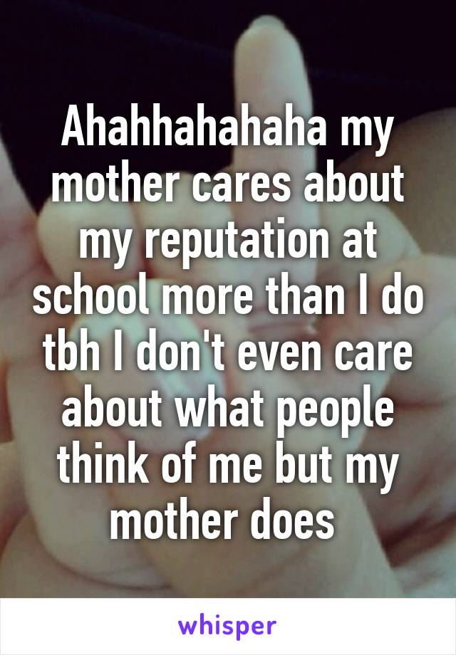 Ahahhahahaha my mother cares about my reputation at school more than I do tbh I don't even care about what people think of me but my mother does 