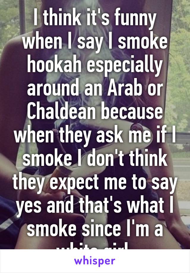 I think it's funny when I say I smoke hookah especially around an Arab or Chaldean because when they ask me if I smoke I don't think they expect me to say yes and that's what I smoke since I'm a white girl.