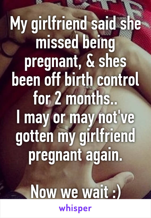 My girlfriend said she missed being pregnant, & shes been off birth control for 2 months..
I may or may not've gotten my girlfriend pregnant again.

Now we wait :)