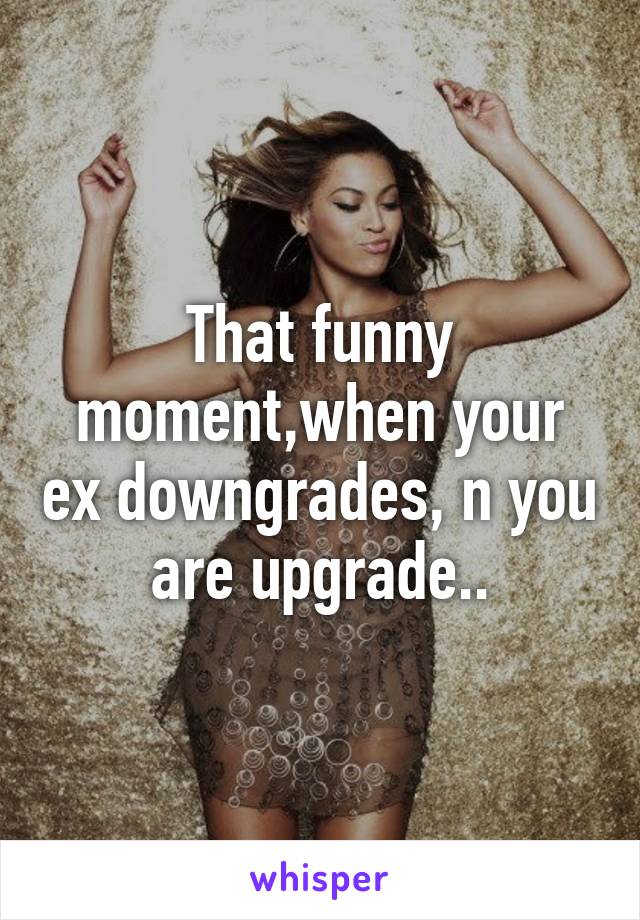 That funny moment,when your ex downgrades, n you are upgrade..