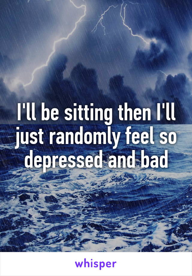 I'll be sitting then I'll just randomly feel so depressed and bad