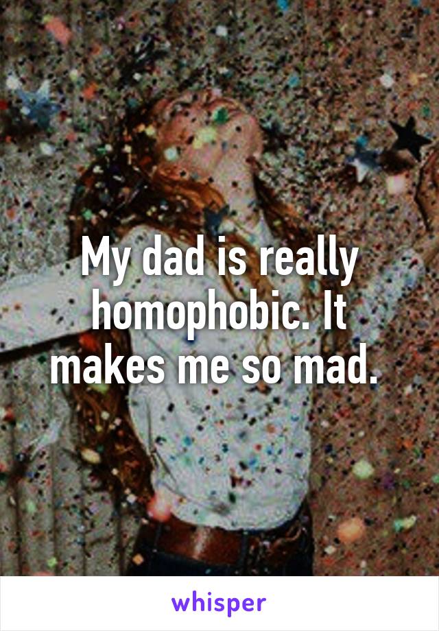 My dad is really homophobic. It makes me so mad. 