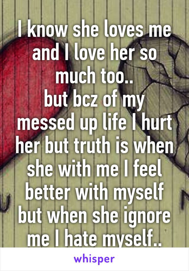 I know she loves me and I love her so much too..
but bcz of my messed up life I hurt her but truth is when she with me I feel better with myself but when she ignore me I hate myself..