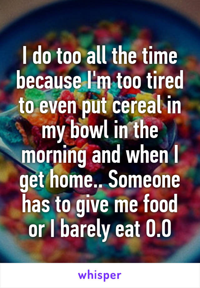 I do too all the time because I'm too tired to even put cereal in my bowl in the morning and when I get home.. Someone has to give me food or I barely eat O.O