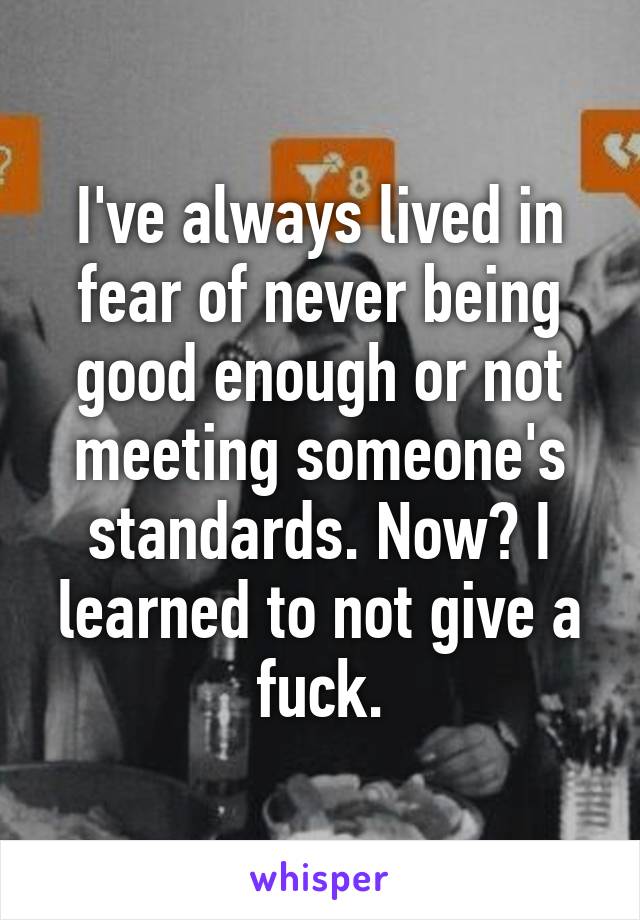 I've always lived in fear of never being good enough or not meeting someone's standards. Now? I learned to not give a fuck.