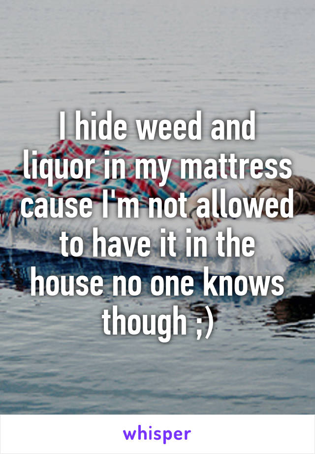 I hide weed and liquor in my mattress cause I'm not allowed to have it in the house no one knows though ;)