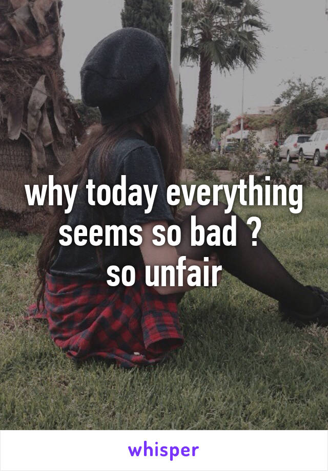 why today everything seems so bad ? 
so unfair