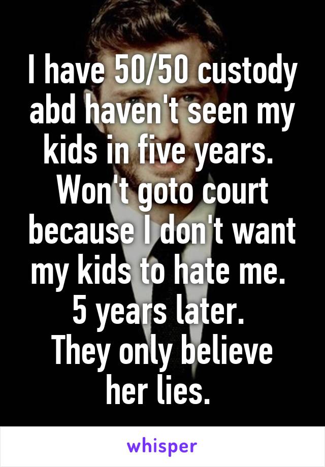 I have 50/50 custody abd haven't seen my kids in five years.  Won't goto court because I don't want my kids to hate me. 
5 years later. 
They only believe her lies. 