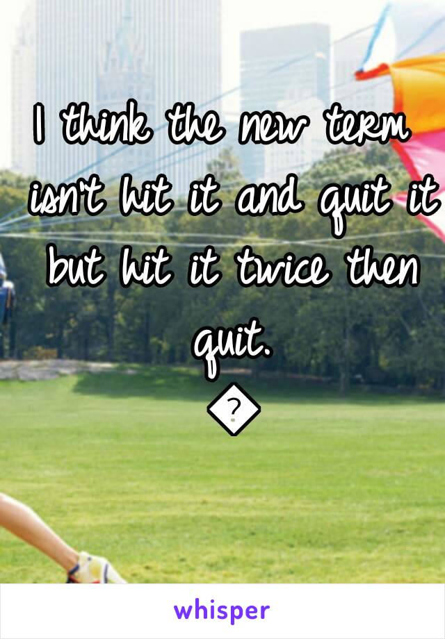 I think the new term isn't hit it and quit it but hit it twice then quit. 😔