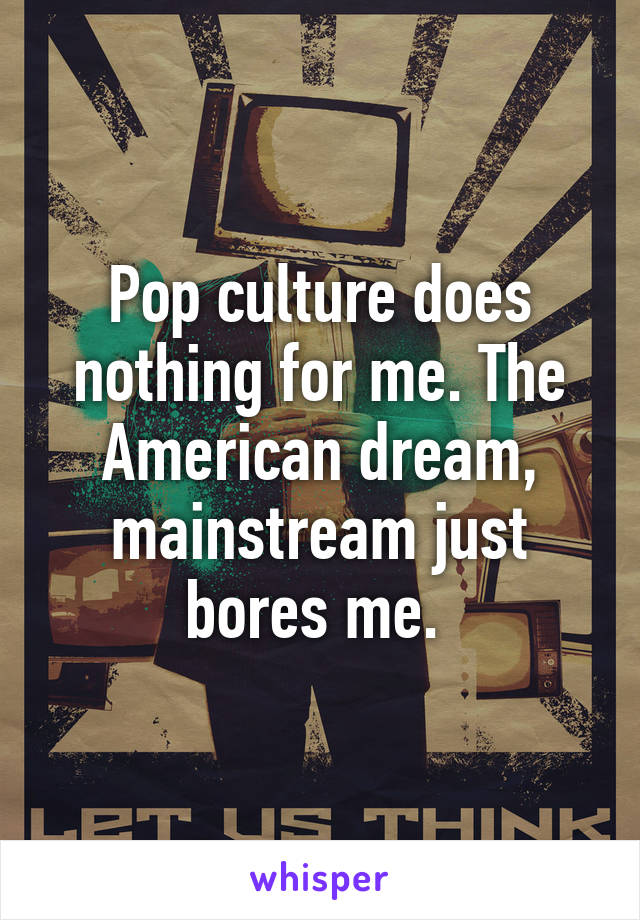 Pop culture does nothing for me. The American dream, mainstream just bores me. 