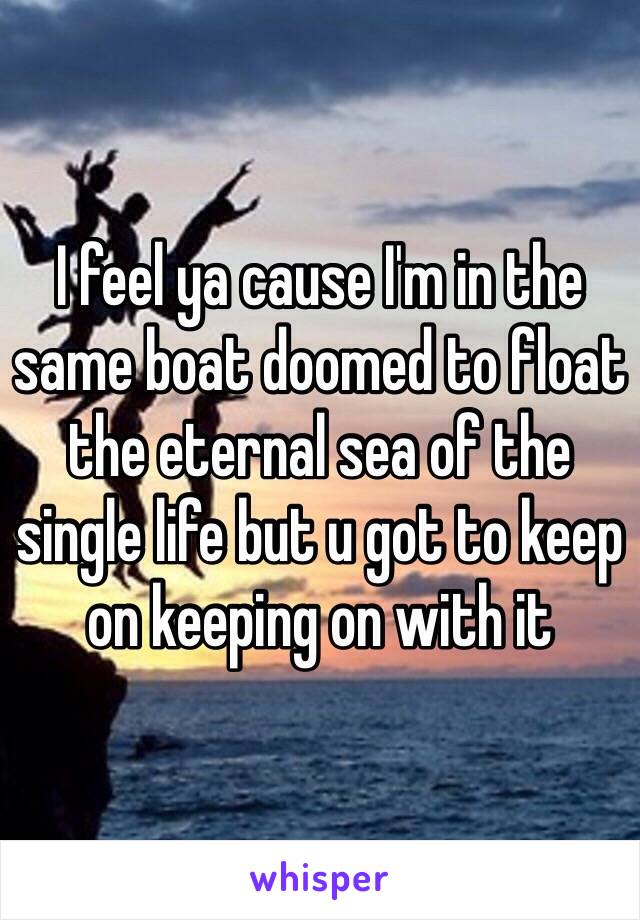 I feel ya cause I'm in the same boat doomed to float the eternal sea of the single life but u got to keep on keeping on with it 