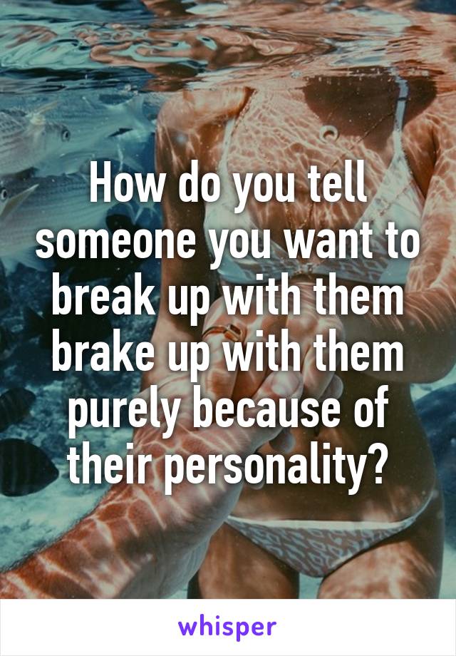 How do you tell someone you want to break up with them brake up with them purely because of their personality?