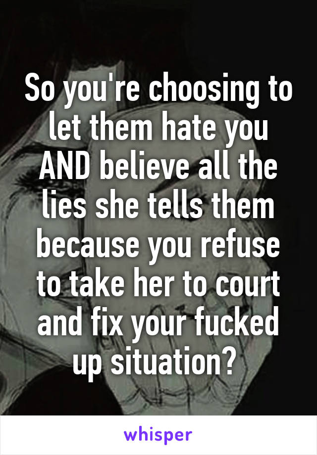 So you're choosing to let them hate you AND believe all the lies she tells them because you refuse to take her to court and fix your fucked up situation? 