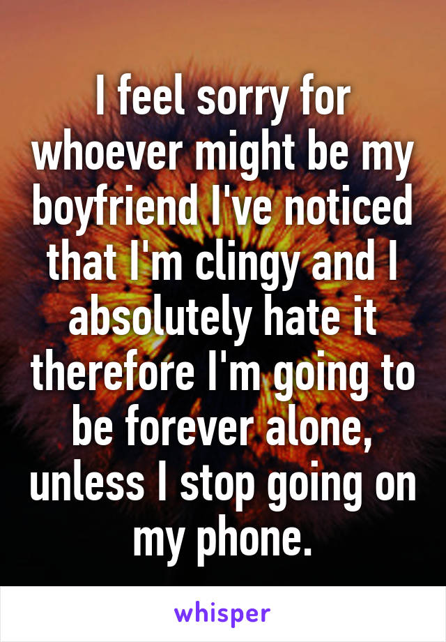 I feel sorry for whoever might be my boyfriend I've noticed that I'm clingy and I absolutely hate it therefore I'm going to be forever alone, unless I stop going on my phone.