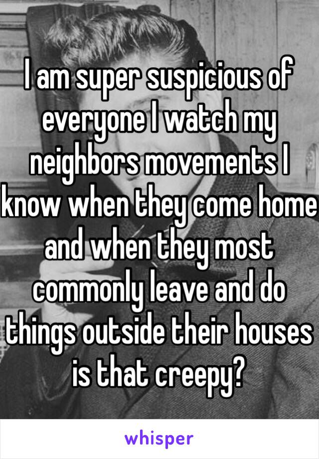 I am super suspicious of everyone I watch my neighbors movements I know when they come home and when they most commonly leave and do things outside their houses is that creepy? 