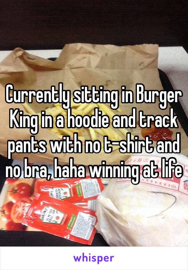 Currently sitting in Burger King in a hoodie and track pants with no t-shirt and no bra, haha winning at life 