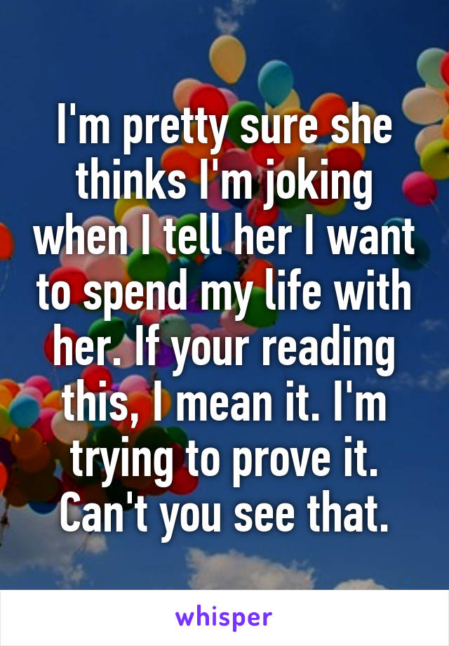 I'm pretty sure she thinks I'm joking when I tell her I want to spend my life with her. If your reading this, I mean it. I'm trying to prove it. Can't you see that.